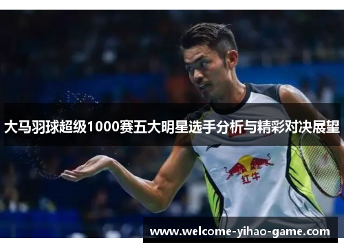 大马羽球超级1000赛五大明星选手分析与精彩对决展望