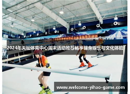 2024年天坛体育中心周末活动推荐畅享健身娱乐与文化体验