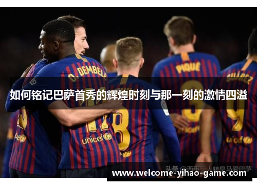 如何铭记巴萨首秀的辉煌时刻与那一刻的激情四溢