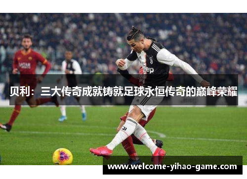 贝利：三大传奇成就铸就足球永恒传奇的巅峰荣耀