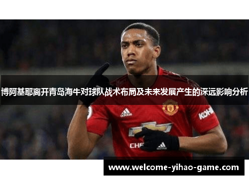 博阿基耶离开青岛海牛对球队战术布局及未来发展产生的深远影响分析