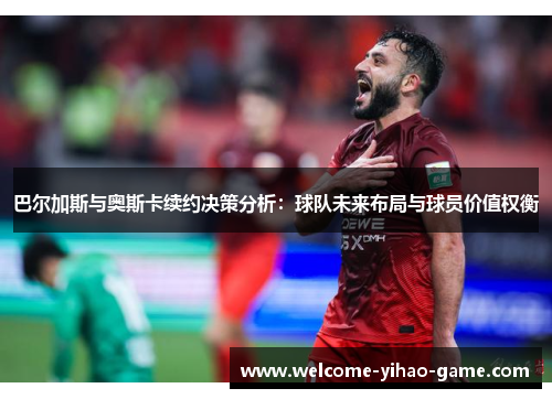 巴尔加斯与奥斯卡续约决策分析：球队未来布局与球员价值权衡