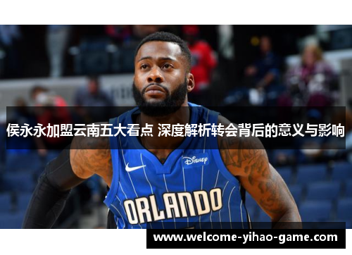 侯永永加盟云南五大看点 深度解析转会背后的意义与影响