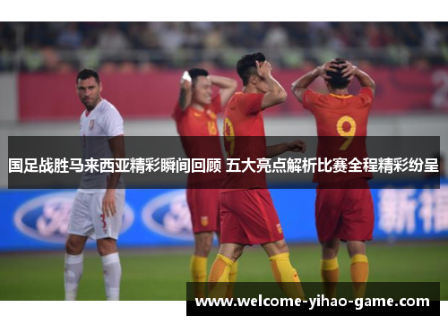 国足战胜马来西亚精彩瞬间回顾 五大亮点解析比赛全程精彩纷呈