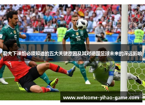 勒夫下课前必须知道的五大关键原因及其对德国足球未来的深远影响