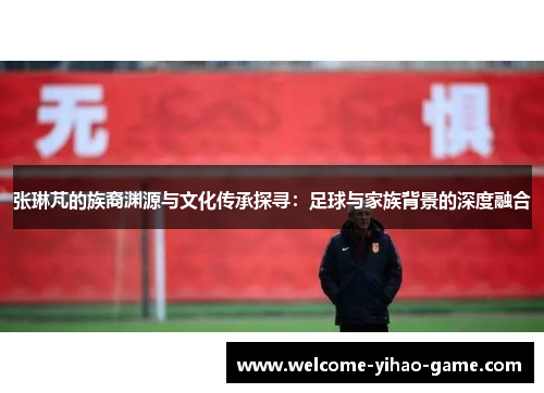 张琳芃的族裔渊源与文化传承探寻：足球与家族背景的深度融合