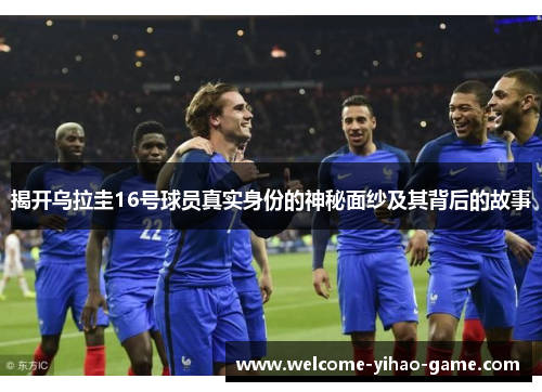 揭开乌拉圭16号球员真实身份的神秘面纱及其背后的故事