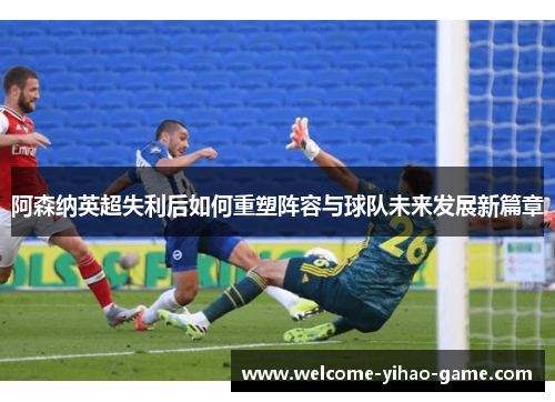 阿森纳英超失利后如何重塑阵容与球队未来发展新篇章
