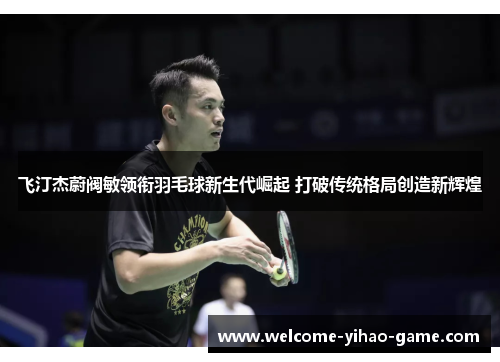 飞汀杰蔚阀敏领衔羽毛球新生代崛起 打破传统格局创造新辉煌