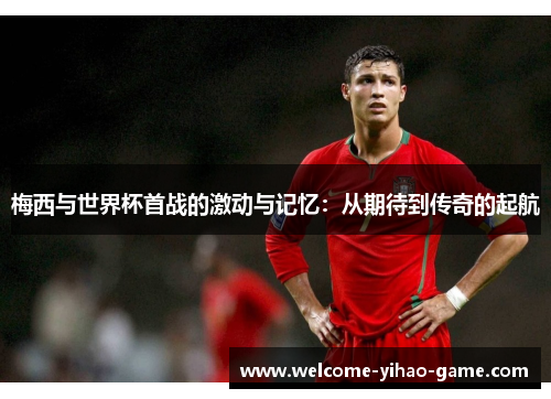 梅西与世界杯首战的激动与记忆:从期待到传奇的起航 梅西与世界杯首战的激动与记忆:从期待到传奇的起航
