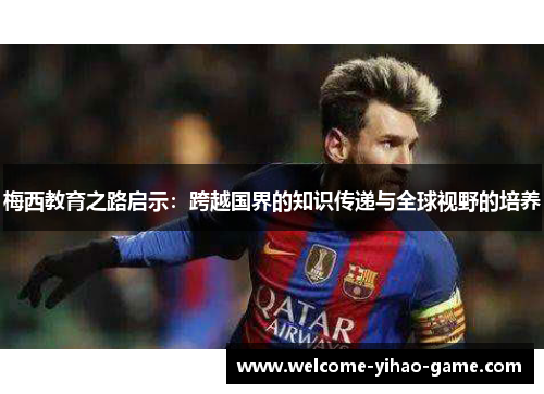梅西教育之路启示:跨越国界的知识传递与全球视野的培养 梅西教育之路启示:跨越国界的知识传递与全球视野的培养