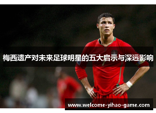 梅西遗产对未来足球明星的五大启示与深远影响 梅西遗产对未来足球明星的五大启示与深远影响