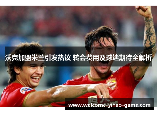 沃克加盟米兰引发热议 转会费用及球迷期待全解析 沃克加盟米兰引发热议 转会费用及球迷期待全解析