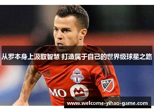 从罗本身上汲取智慧 打造属于自己的世界级球星之路 从罗本身上汲取智慧 打造属于自己的世界级球星之路