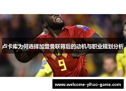 卢卡库为何选择加盟曼联背后的动机与职业规划分析 卢卡库为何选择加盟曼联背后的动机与职业规划分析
