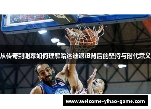 从传奇到谢幕如何理解哈达迪退役背后的坚持与时代意义 从传奇到谢幕如何理解哈达迪退役背后的坚持与时代意义