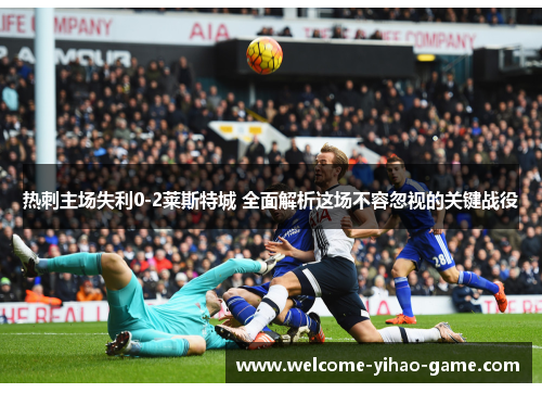 热刺主场失利0-2莱斯特城 全面解析这场不容忽视的关键战役 热刺主场失利0-2莱斯特城 全面解析这场不容忽视的关键战役
