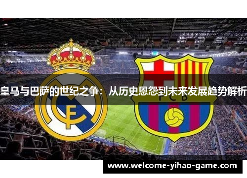 皇马与巴萨的世纪之争:从历史恩怨到未来发展趋势解析 皇马与巴萨的世纪之争:从历史恩怨到未来发展趋势解析