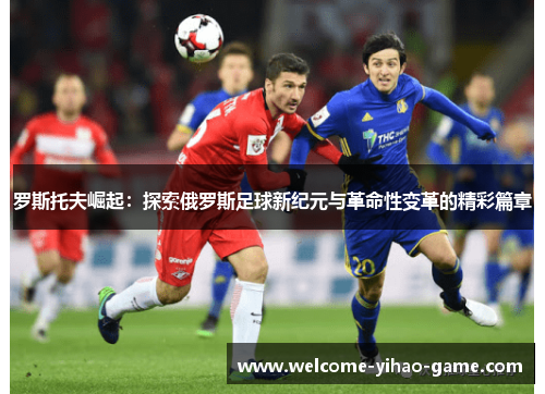 罗斯托夫崛起：探索俄罗斯足球新纪元与革命性变革的精彩篇章