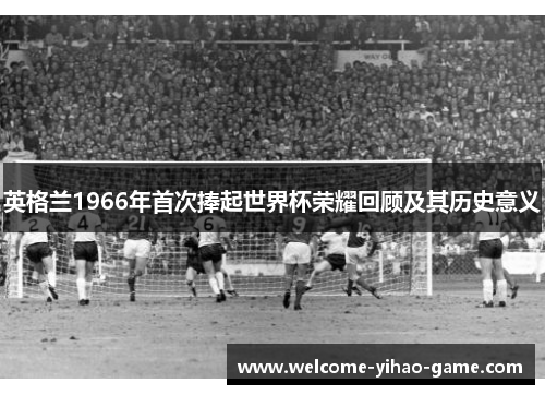 英格兰1966年首次捧起世界杯荣耀回顾及其历史意义 英格兰1966年首次捧起世界杯荣耀回顾及其历史意义