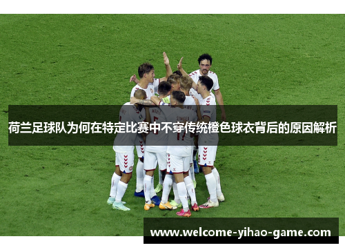 荷兰足球队为何在特定比赛中不穿传统橙色球衣背后的原因解析 荷兰足球队为何在特定比赛中不穿传统橙色球衣背后的原因解析