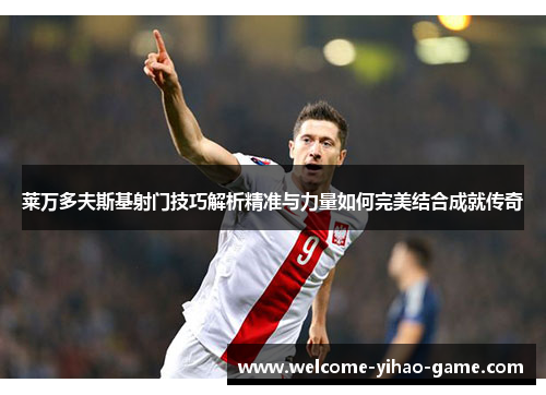 莱万多夫斯基射门技巧解析精准与力量如何完美结合成就传奇