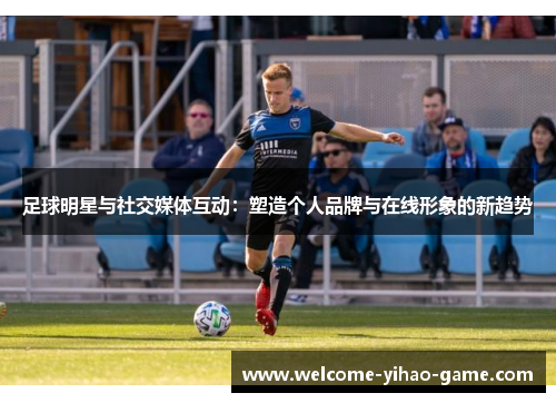 足球明星与社交媒体互动：塑造个人品牌与在线形象的新趋势