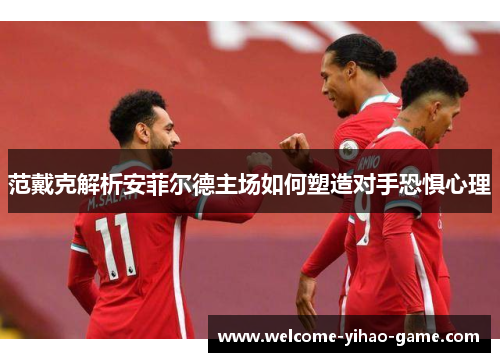 范戴克解析安菲尔德主场如何塑造对手恐惧心理