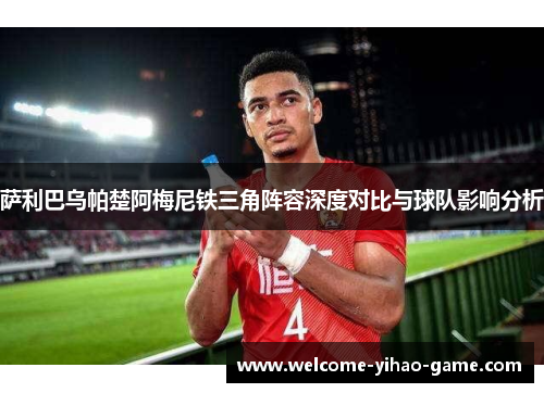萨利巴乌帕楚阿梅尼铁三角阵容深度对比与球队影响分析