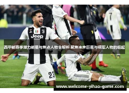 西甲新赛季潜力新星与焦点人物全解析 聚焦未来巨星与领军人物的崛起