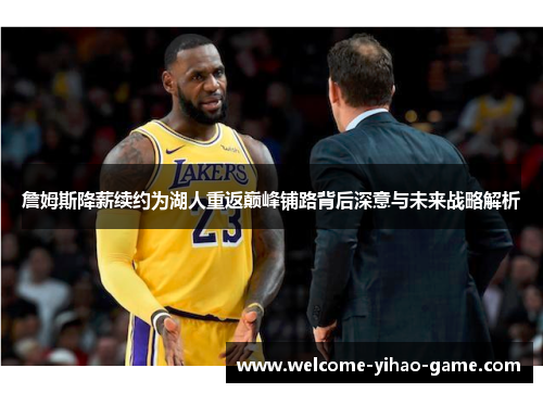 詹姆斯降薪续约为湖人重返巅峰铺路背后深意与未来战略解析