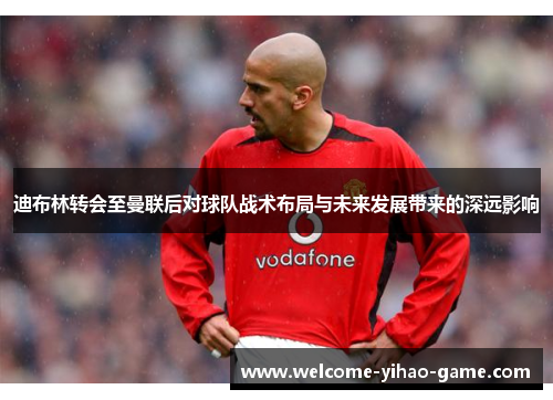 迪布林转会至曼联后对球队战术布局与未来发展带来的深远影响