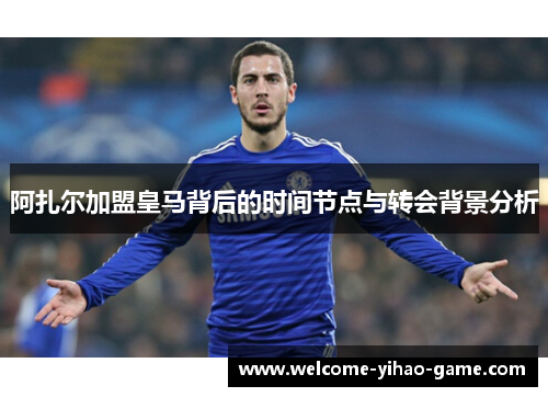阿扎尔加盟皇马背后的时间节点与转会背景分析 阿扎尔加盟皇马背后的时间节点与转会背景分析